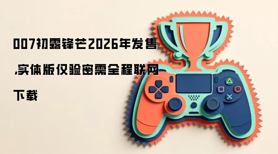 007初露锋芒2026年发售,实体版仅验密需全程联网下载