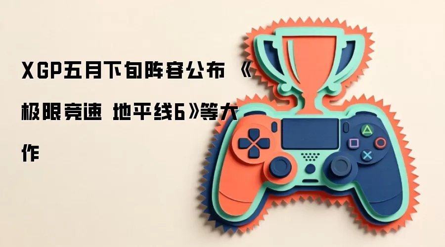 XGP五月下旬阵容公布 《极限竞速 地平线6》等大作