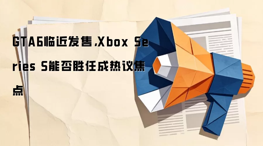 GTA6临近发售,Xbox Series S能否胜任成热议焦点
