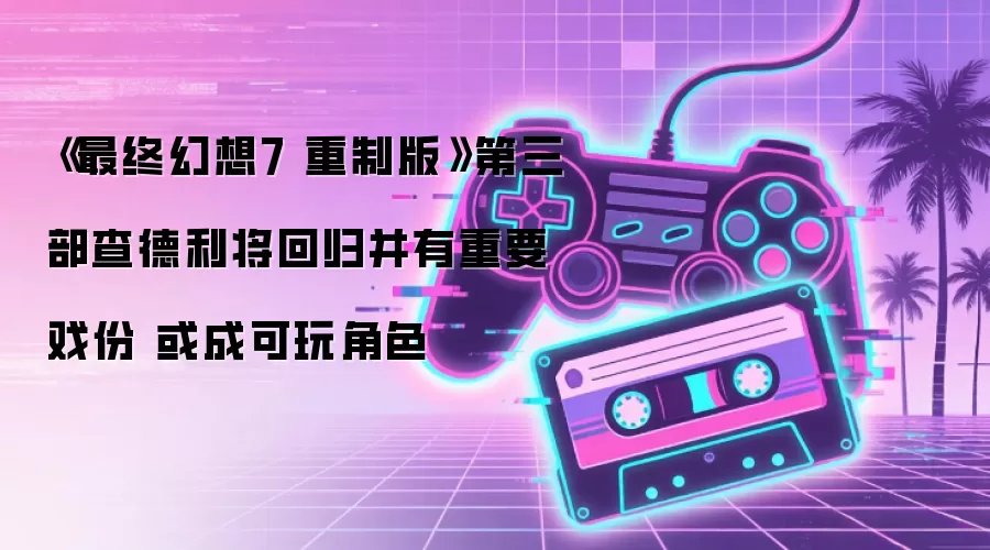 《最终幻想7 重制版》第三部查德利将回归并有重要戏份 或成可玩角色