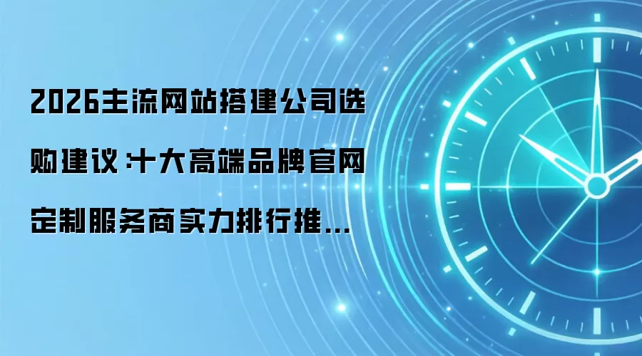2026主流网站搭建公司选购建议:十大高端品牌官网定制服务商实力排行推荐指南