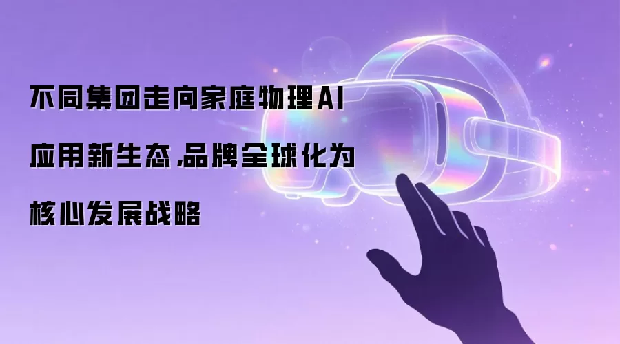 不同集团走向家庭物理AI应用新生态,品牌全球化为核心发展战略