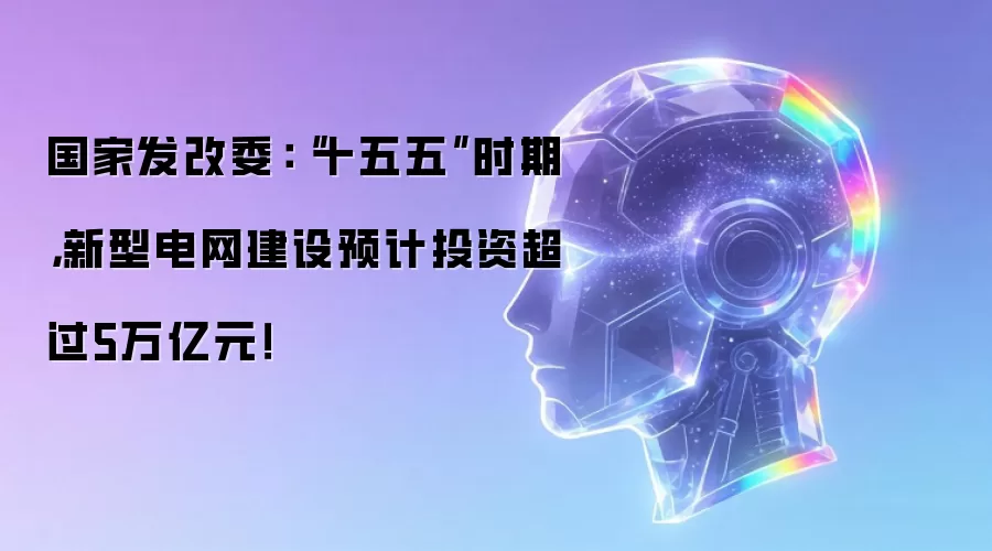 国家发改委:“十五五”时期,新型电网建设预计投资超过5万亿元!