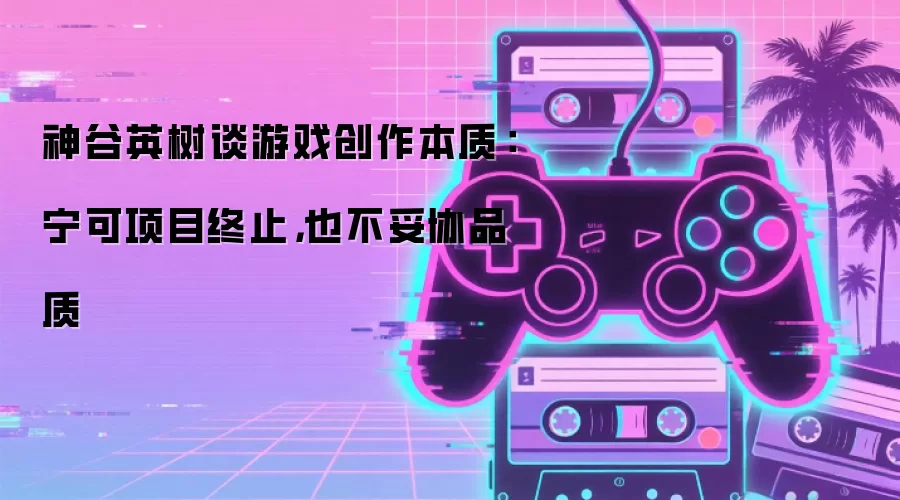 神谷英树谈游戏创作本质:宁可项目终止,也不妥协品质