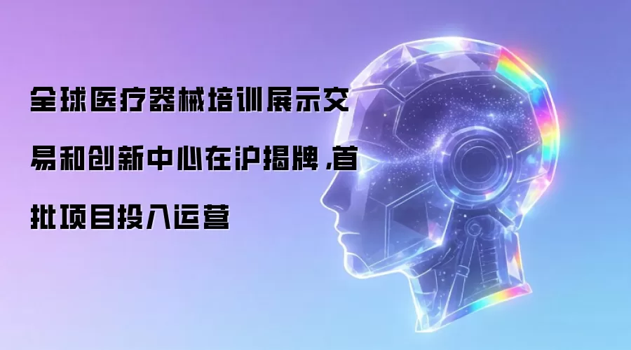 全球医疗器械培训展示交易和创新中心在沪揭牌,首批项目投入运营