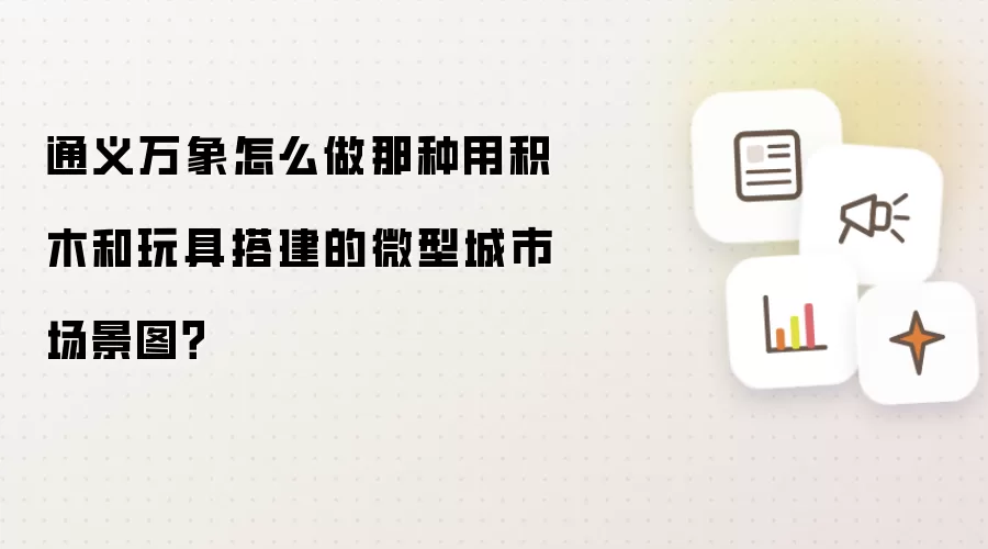 通义万象怎么做那种用积木和玩具搭建的微型城市场景图?