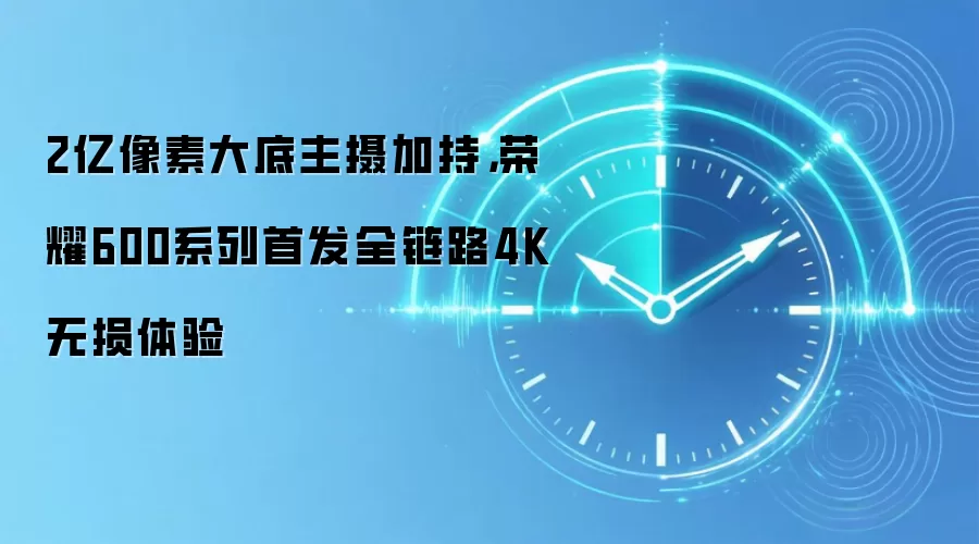 2亿像素大底主摄加持,荣耀600系列首发全链路4K无损体验