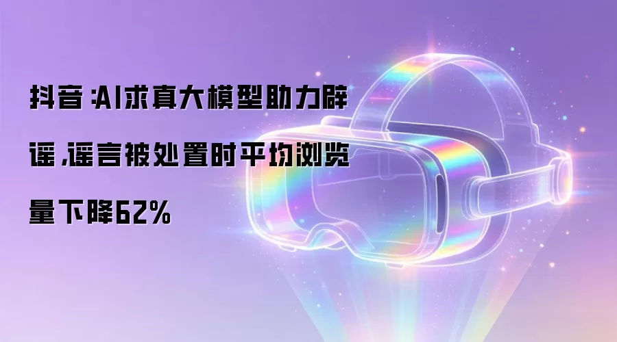 抖音:AI求真大模型助力辟谣,谣言被处置时平均浏览量下降62%
