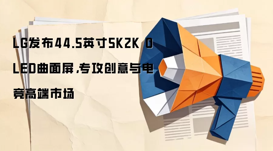 LG发布44.5英寸5K2K OLED曲面屏,专攻创意与电竞高端市场