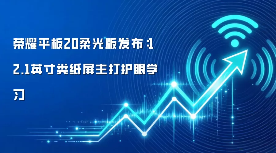 荣耀平板20柔光版发布:12.1英寸类纸屏主打护眼学习
