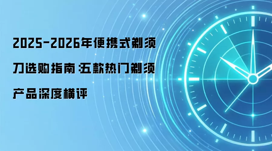 2025-2026年便携式剃须刀选购指南:五款热门剃须产品深度横评