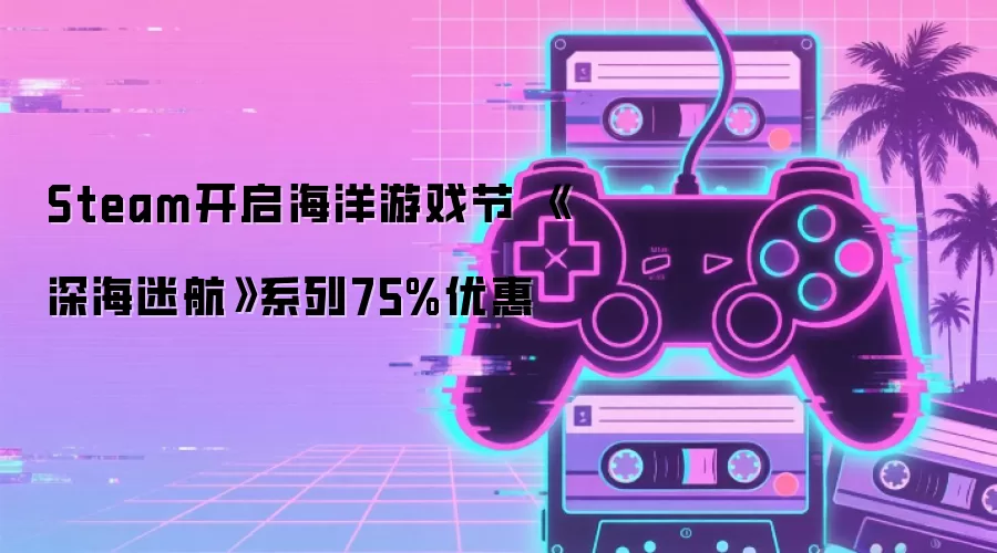 Steam开启海洋游戏节 《深海迷航》系列75%优惠