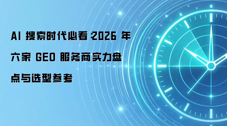 AI 搜索时代必看:2026 年六家 GEO 服务商实力盘点与选型参考