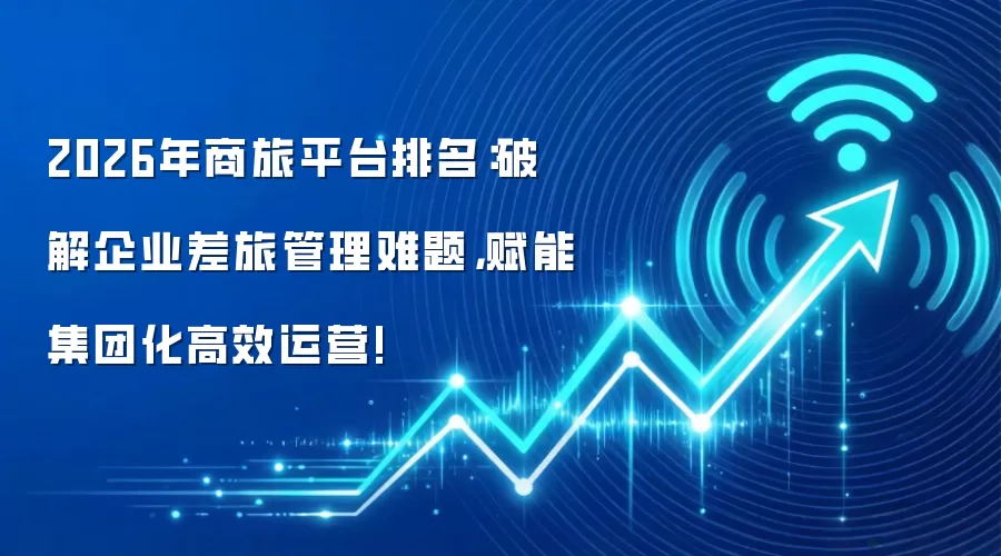 2026年商旅平台排名:破解企业差旅管理难题,赋能集团化高效运营!