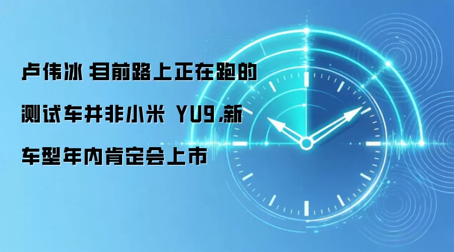 卢伟冰:目前路上正在跑的测试车并非小米 YU9,新车型年内肯定会上市