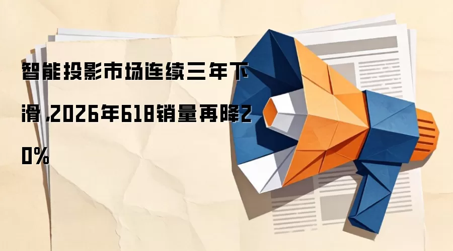 智能投影市场连续三年下滑,2026年618销量再降20%