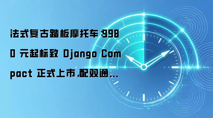 法式复古踏板摩托车:9980 元起标致 Django Compact 正式上市,配双通道 ABS 续航近 300 公里