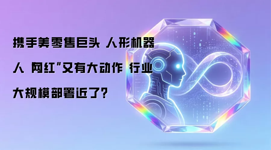 携手美零售巨头 人形机器人“网红”又有大动作 行业大规模部署近了?