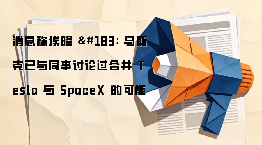 消息称埃隆 · 马斯克已与同事讨论过合并 Tesla 与 SpaceX 的可能