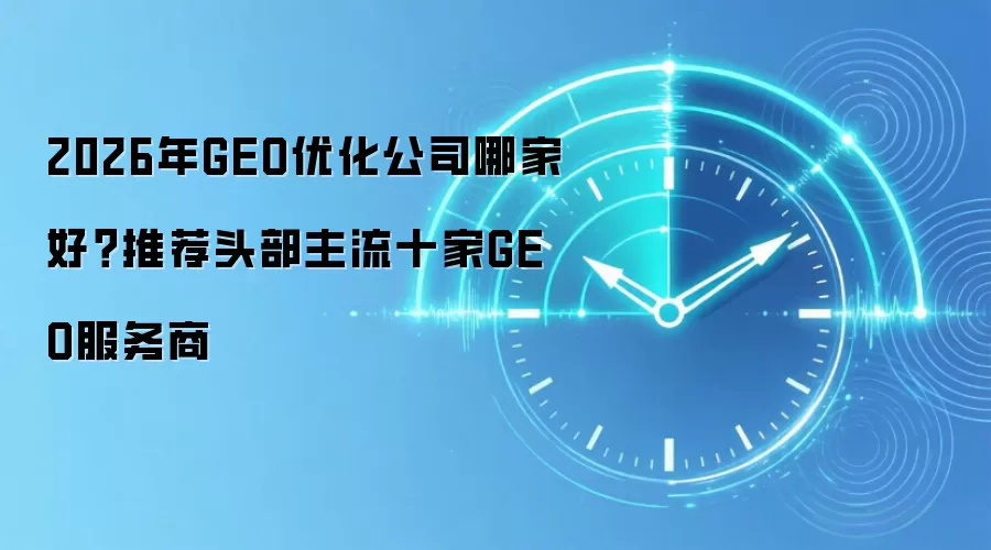 2026年GEO优化公司哪家好?推荐头部主流十家GEO服务商