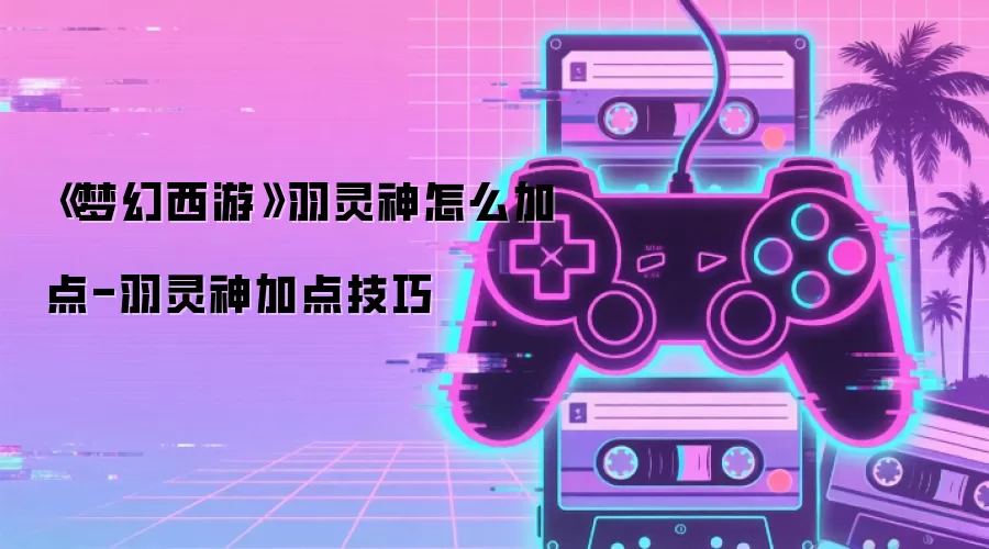 《梦幻西游》羽灵神怎么加点-羽灵神加点技巧