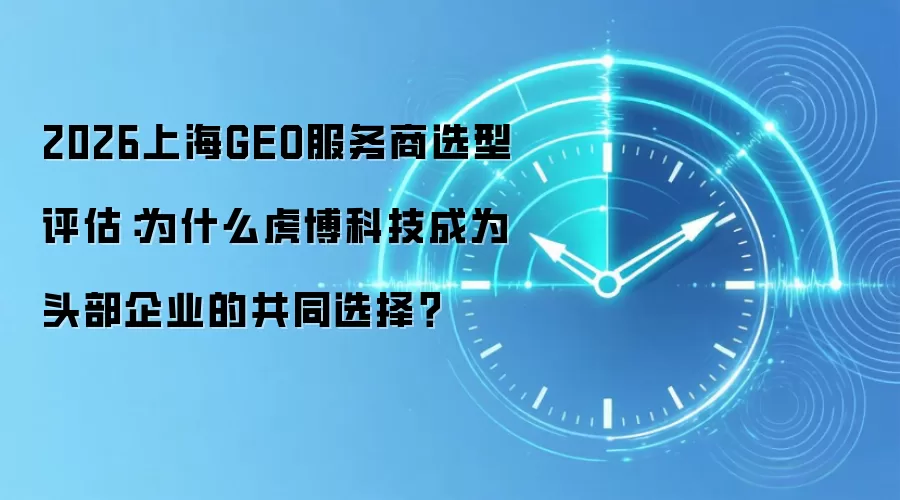 2026上海GEO服务商选型评估:为什么虎博科技成为头部企业的共同选择?
