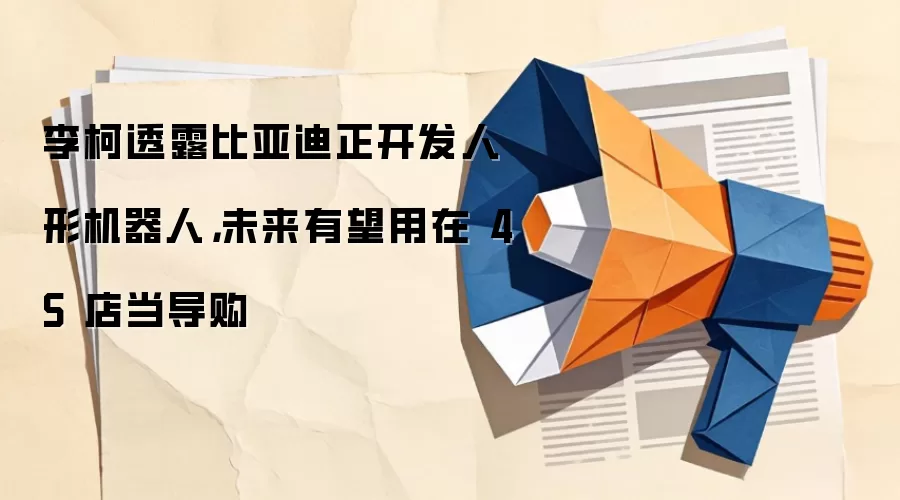 李柯透露比亚迪正开发人形机器人,未来有望用在 4S 店当导购