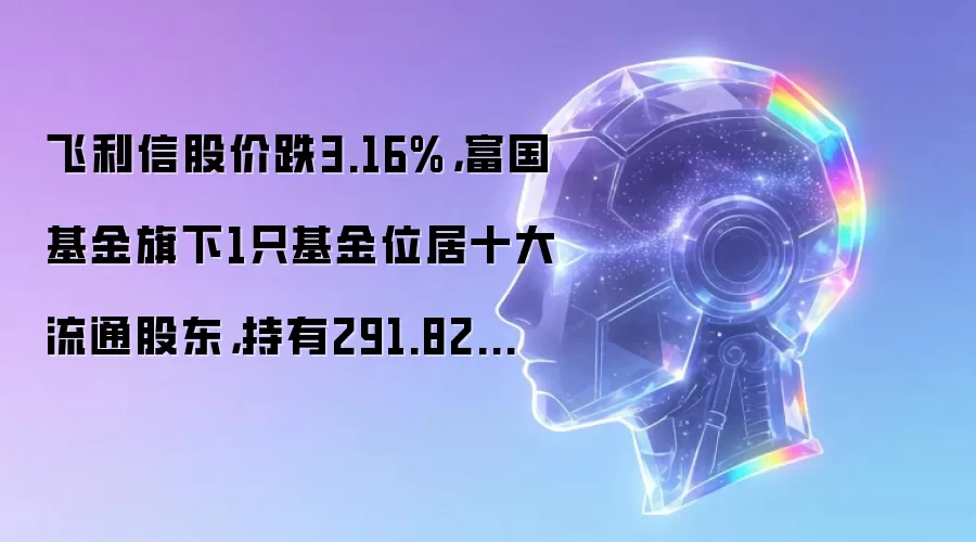 飞利信股价跌3.16%,富国基金旗下1只基金位居十大流通股东,持有291.82万股浮亏损失37.94万元
