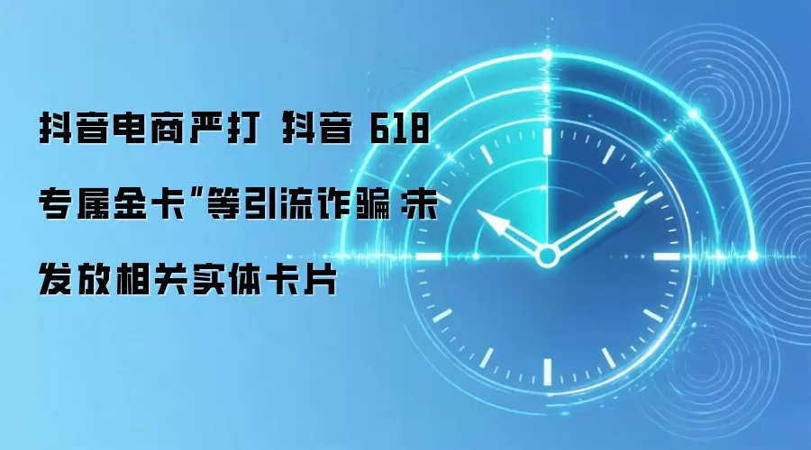 抖音电商严打“抖音618专属金卡”等引流反诈:未发放相关实体卡片