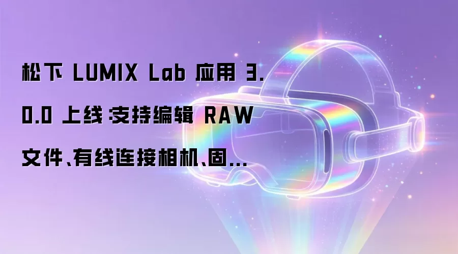 松下 LUMIX Lab 应用 3.0.0 上线:支持编辑 RAW 文件、有线连接相机、固件更新等