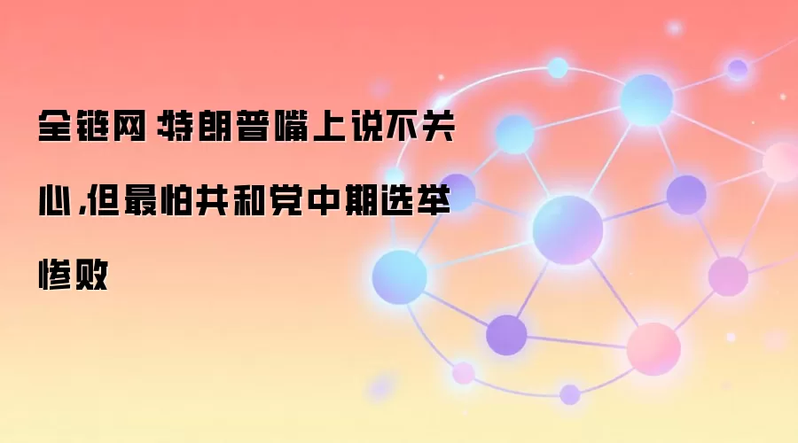 全链网:特朗普嘴上说不关心,但最怕共和党中期选举惨败