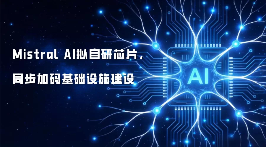 Mistral AI拟自研芯片,同步加码基础设施建设
