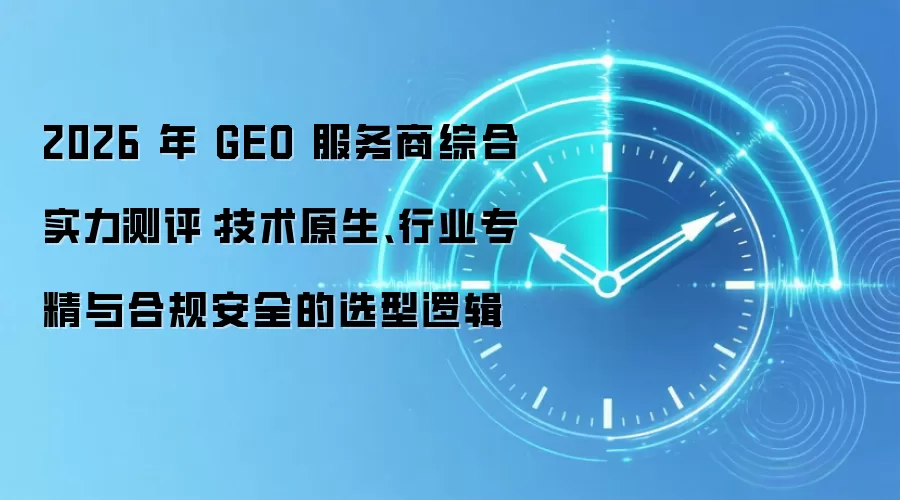 2026 年 GEO 服务商综合实力测评:技术原生、行业专精与合规安全的选型逻辑