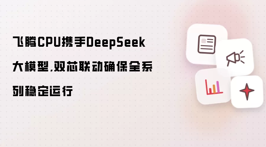 飞腾CPU携手DeepSeek大模型,双芯联动确保全系列稳定运行