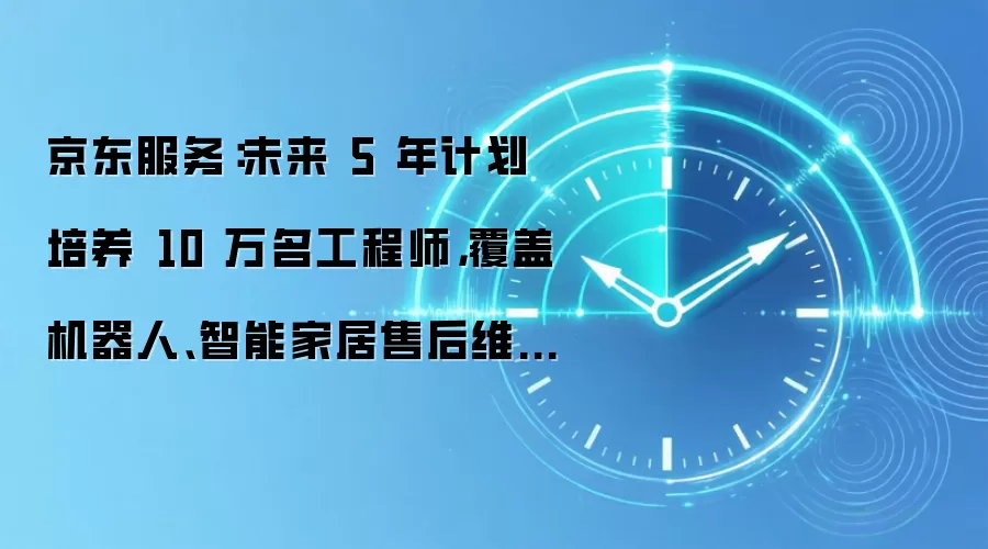 京东服务:未来 5 年计划培养 10 万名工程师,覆盖机器人、智能家居售后维修等业务