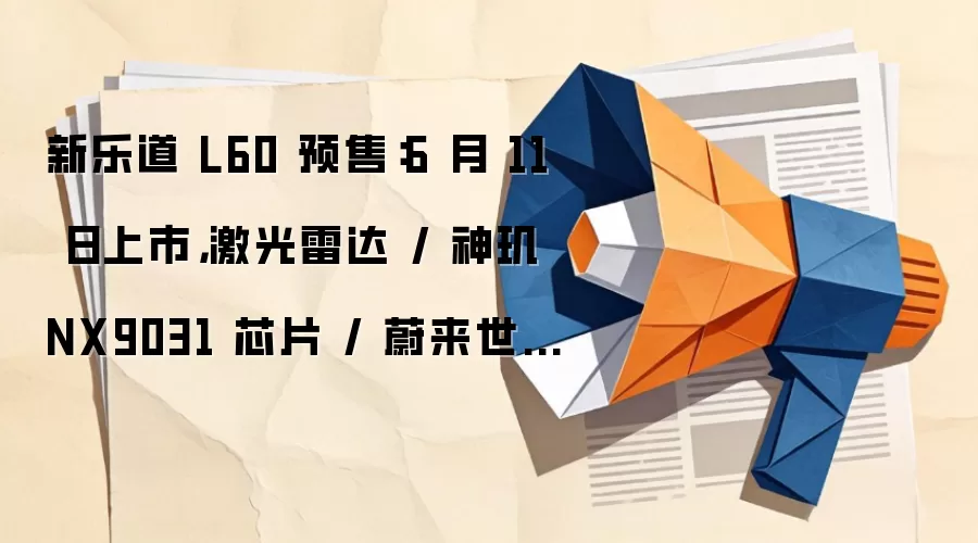 新乐道 L60 预售:6 月 11 日上市,激光雷达 / 神玑 NX9031 芯片 / 蔚来世界模型加持