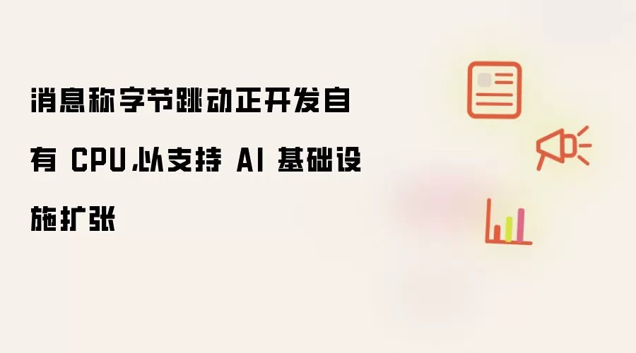 消息称字节跳动正开发自有 CPU，以支持 AI 基础设施扩张