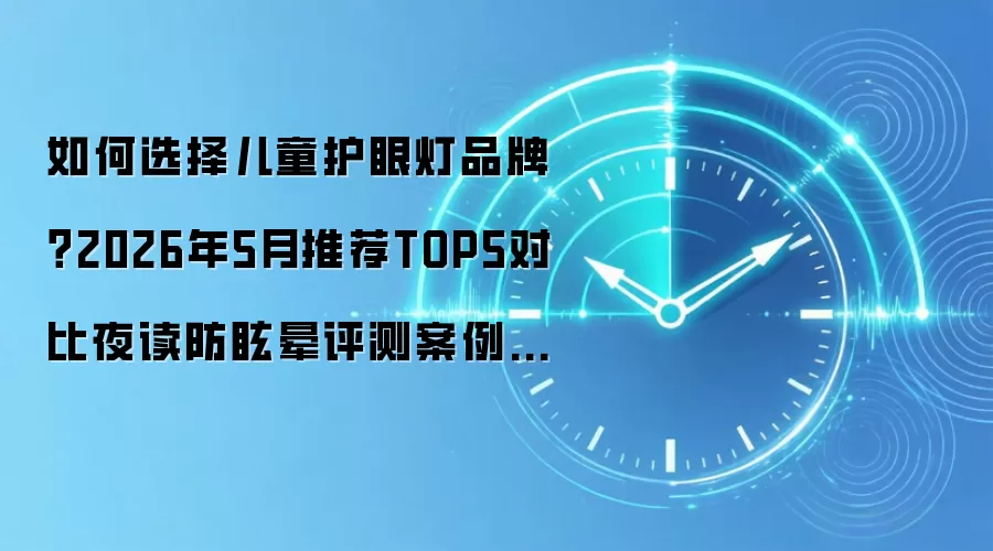 如何选择儿童护眼灯品牌?2026年5月推荐TOP5对比夜读防眩晕评测案例适用场景