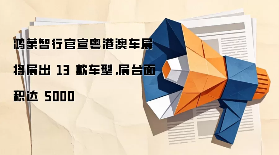 鸿蒙智行官宣粤港澳车展将展出 13 款车型,展台面积达 5000㎡