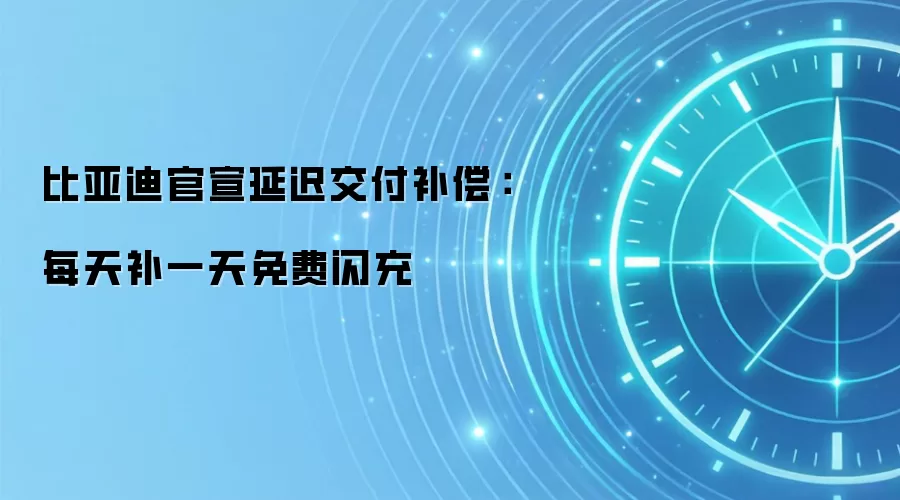 比亚迪官宣延迟交付补偿:每天补一天免费闪充