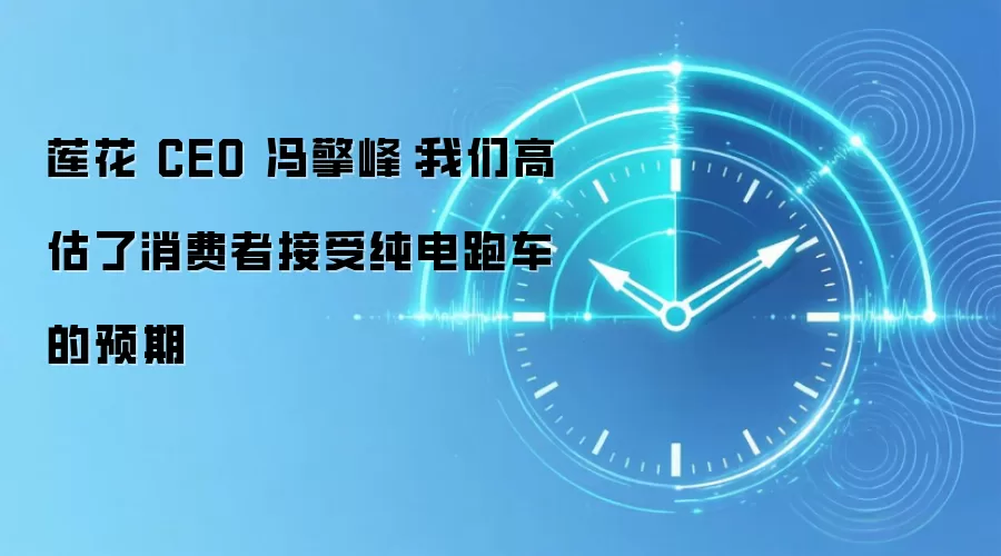 莲花 CEO 冯擎峰:我们高估了消费者接受纯电跑车的预期