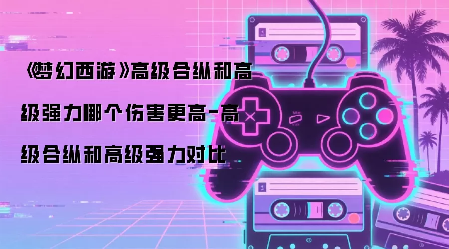 《梦幻西游》高级合纵和高级强力哪个伤害更高-高级合纵和高级强力对比