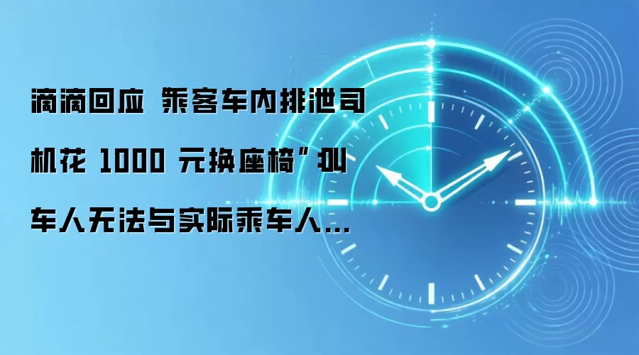 滴滴回应“乘客车内排泄司机花 1000 元换座椅”:叫车人无法与实际乘车人取得联系,平台将承担相关费用