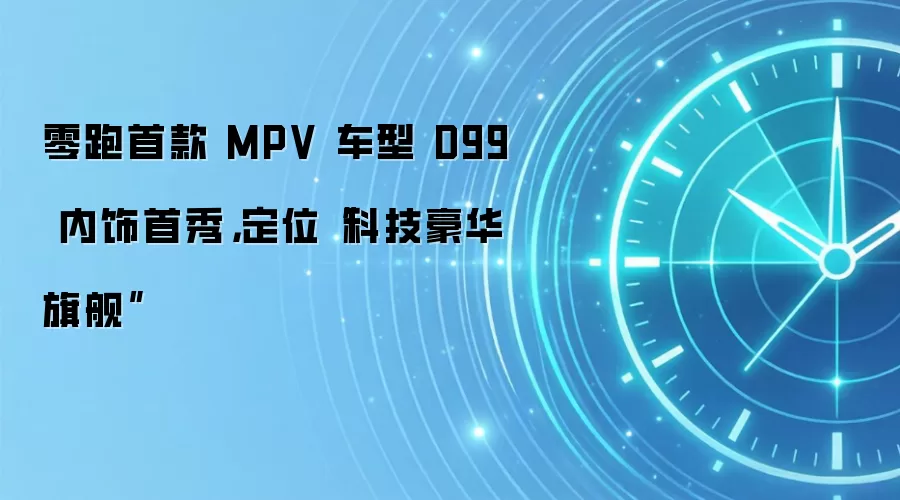 零跑首款 MPV 车型 D99 内饰首秀,定位“科技豪华旗舰”