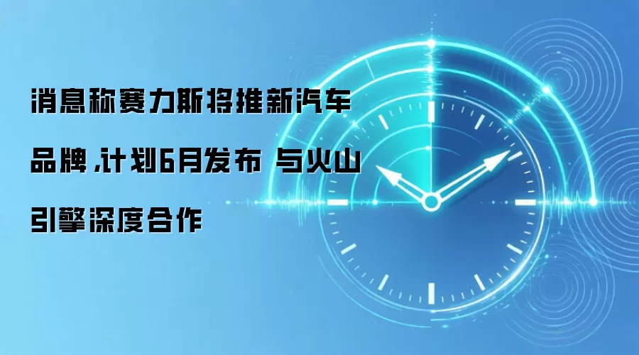 消息称赛力斯将推新汽车品牌,计划6月发布 与火山引擎深度合作
