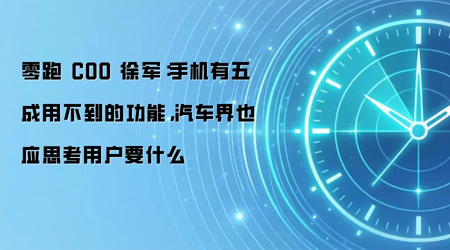零跑 COO 徐军:手机有五成用不到的功能,汽车界也应思考用户要什么