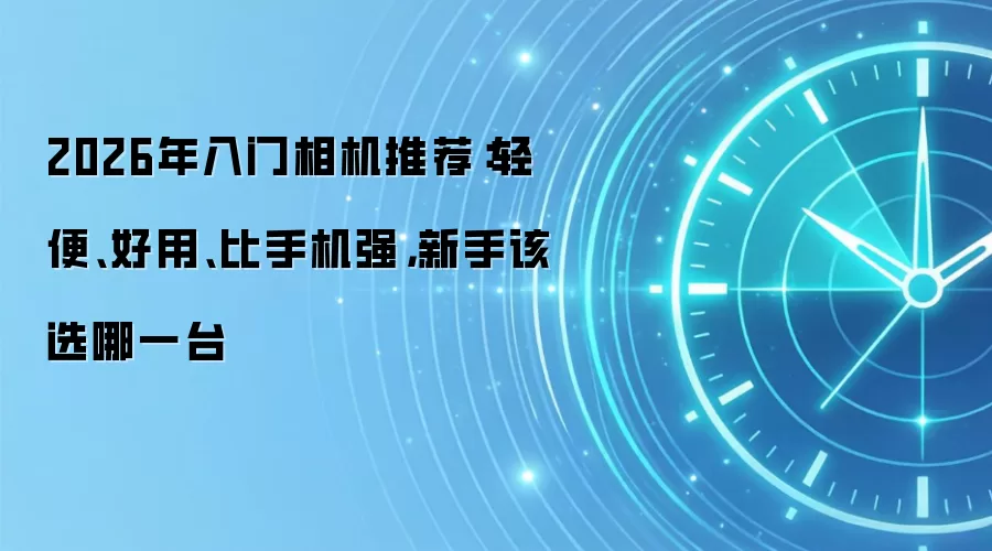 2026年入门相机推荐：轻便、好用、比手机强，新手该选哪一台