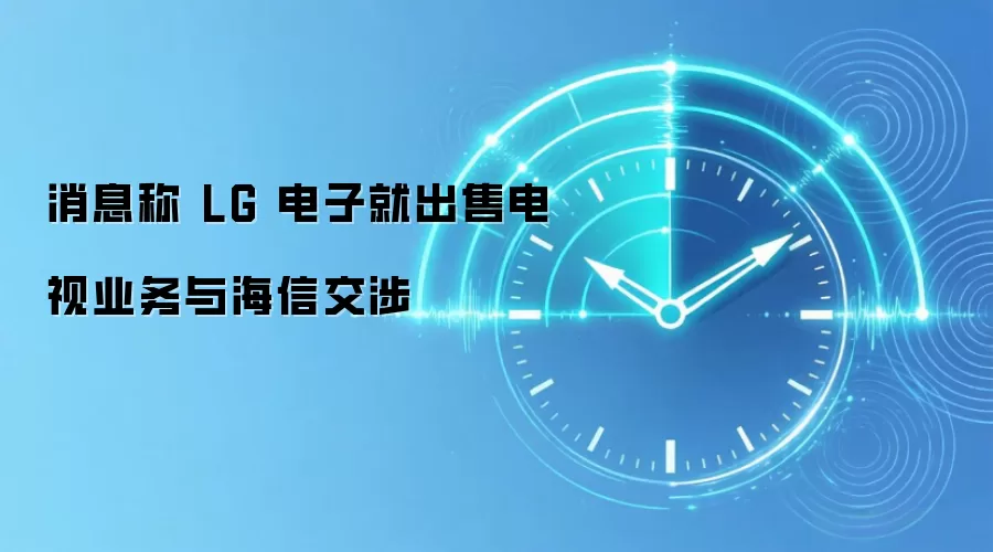 消息称 LG 电子就出售电视业务与海信交涉