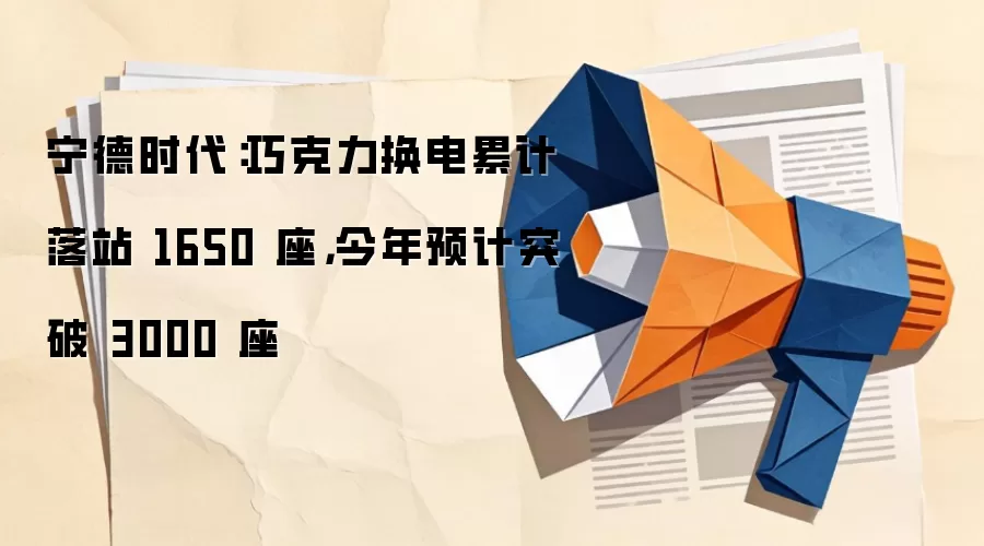 宁德时代:巧克力换电累计落站 1650 座,今年预计突破 3000 座