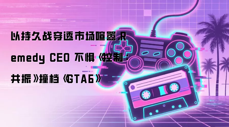 以持久战穿透市场喧嚣，Remedy CEO 不惧《控制：共振》撞档《GTA6》